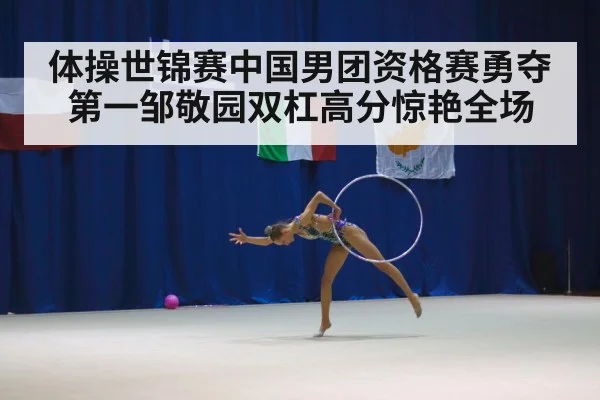 体操世锦赛中国男团资格赛勇夺第一邹敬园双杠高分惊艳全场